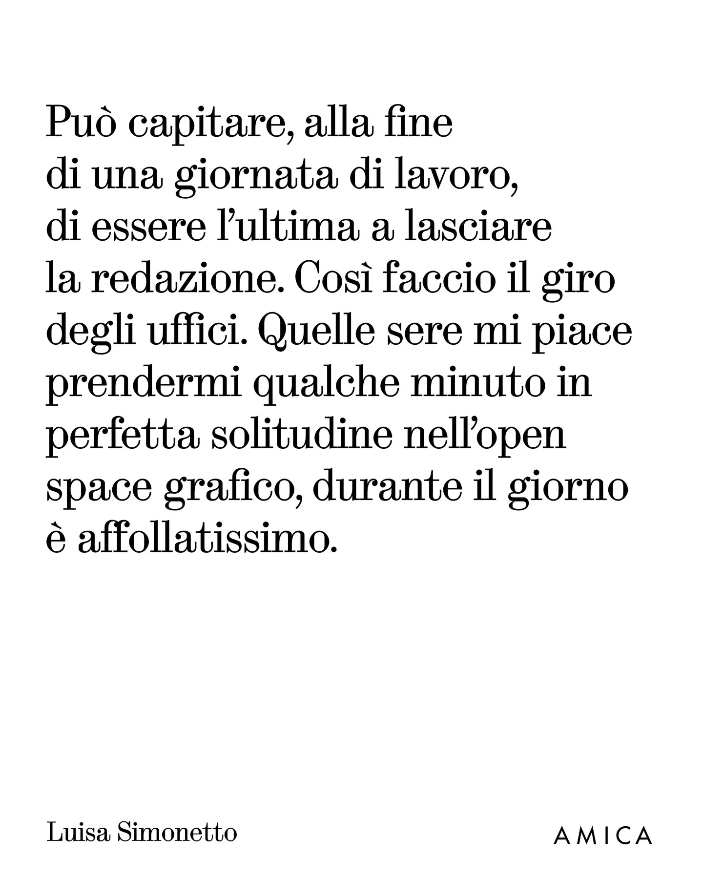 Photo by AMICA on March 25, 2026. May be an image of text that says 'Può capitare, alla fine di una giornata di lavoro, di essere l'ultima a lasciare la redazione. Così faccio il giro degli uffici. Quelle sere mi piace prendermi qualche minuto in perfetta solitudine nell'open space grafico, durante il giorno è affollatissimo. Luisa Simonetto AMICA'.