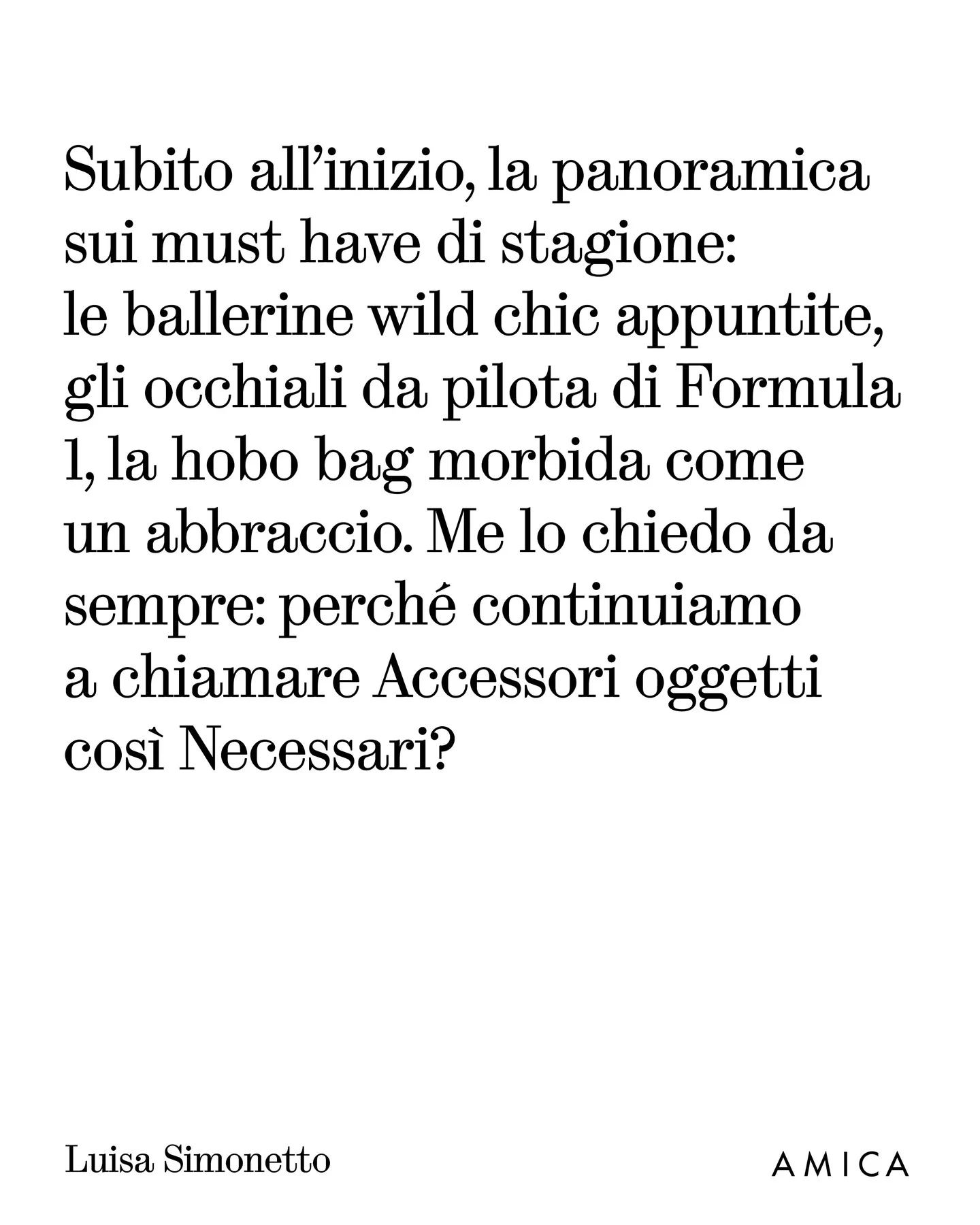 Photo by AMICA on March 25, 2026. May be a meme of text that says 'Subito all'inizio, la la panoramica sui must have di stagione: le ballerine wild chic appuntite, gli occhiali da pilota di Formula 1, la hobo bag morbida come un abbraccio. Me lo chiedo da sempre: perché continuiamo a chiamare Accessori oggetti così Necessari? Luisa Simonetto AMICA'.